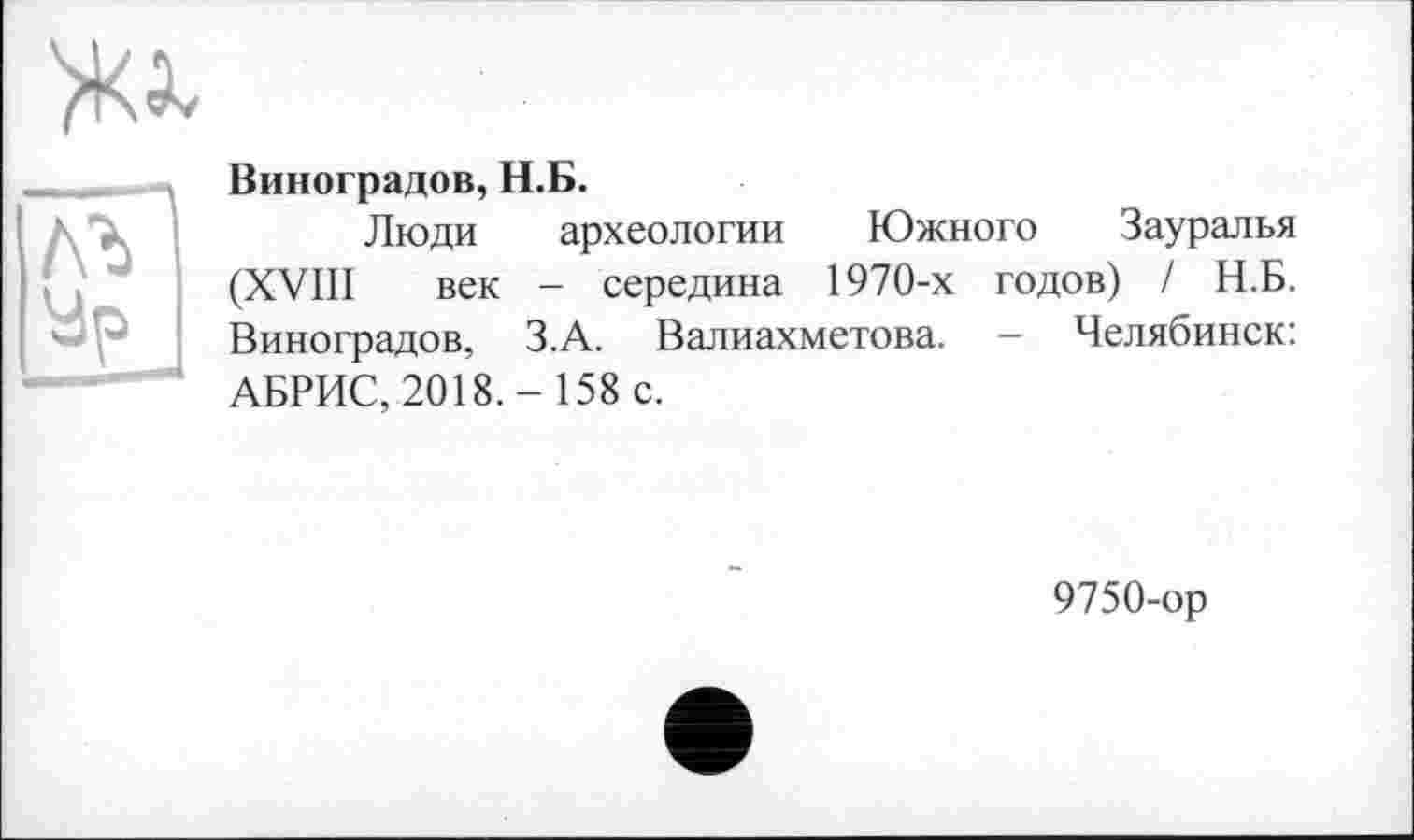 ﻿ж
Виноградов, Н.Б.
лъ Ур	Люди археологии Южного Зауралья (XVIII век - середина 1970-х годов) / Н.Б. Виноградов, З.А. Валиахметова. - Челябинск:
АБРИС, 2018.- 158 с.
9750-ор